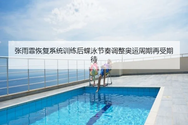 张雨霏恢复系统训练后蝶泳节奏调整奥运周期再受期待