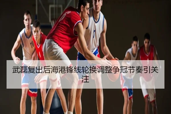 武磊复出后海港锋线轮换调整争冠节奏引关注